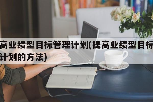 提高业绩型目标管理计划(提高业绩型目标管理计划的方法)